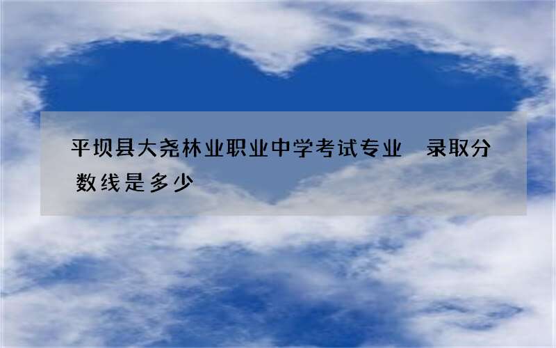 平坝县大尧林业职业中学考试专业 录取分数线是多少